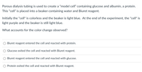 Porous dialysis tubing is used to create a “model cell” containing glucose and albumin, a protein. This “cell” is placed into a beaker containing water and Biuret reagent.

Initially the "cell" is colorless and the beaker is light blue. At the end of the experiment, the "cell" is light purple and the beaker is still light blue.

What accounts for the color change observed?

- Biuret reagent entered the cell and reacted with protein.
- Glucose exited the cell and reacted with Biuret reagent.
- Biuret reagent entered the cell and reacted with glucose.
- Protein exited the cell and reacted with Biuret reagent.