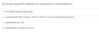 The energy required for diffusion of a solute across a cell membrane is:

- ○ the kinetic energy of the solute.
- ○ a matter/antimatter reaction, similar to the one used in warp-speed propulsion.
- ○ expended by the cell.
- ○ expended by a transport protein.