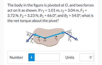 The body in the figure is pivoted at point O, and two forces act on it as shown. The parameters are as follows: 

- \( r_1 = 1.01 \, \text{m} \)
- \( r_2 = 3.04 \, \text{m} \)
- \( F_1 = 3.72 \, \text{N} \)
- \( F_2 = 3.23 \, \text{N} \)
- \( \theta_1 = 66.0^\circ \)
- \( \theta_2 = 54.0^\circ \)

The question asks for the net torque about the pivot point O.

**Diagram Explanation:**

- The diagram depicts an irregularly shaped body with two forces acting upon it.
- Force \( F_1 \) acts at a distance \( r_1 \) from the pivot, at an angle \( \theta_1 \) to the radius.
- Force \( F_2 \) acts at a distance \( r_2 \) from the pivot, at an angle \( \theta_2 \) to the radius.
- The forces and radius vectors are illustrated with arrows showing direction.

Below the diagram, there is a text box labeled "Number" and one labeled "Units" for entering the calculated value of the net torque.