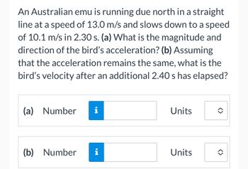 An Australian emu is running due north in a straight
line at a speed of 13.0 m/s and slows down to a speed
of 10.1 m/s in 2.30 s. (a) What is the magnitude and
direction of the bird's acceleration? (b) Assuming
that the acceleration remains the same, what is the
bird's velocity after an additional 2.40 s has elapsed?
(a) Number i
(b) Number
i
Units
Units