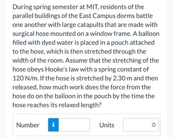 During spring semester at MIT, residents of the
parallel buildings of the East Campus dorms battle
one another with large catapults that are made with
surgical hose mounted on a window frame. A balloon
filled with dyed water is placed in a pouch attached
to the hose, which is then stretched through the
width of the room. Assume that the stretching of the
hose obeys Hooke's law with a spring constant of
120 N/m. If the hose is stretched by 2.30 m and then
released, how much work does the force from the
hose do on the balloon in the pouch by the time the
hose reaches its relaxed length?
Number
i
Units