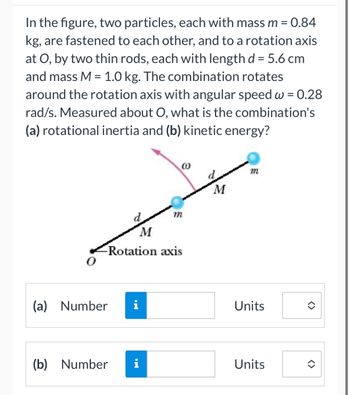 **Text Transcription & Description for Educational Website**

**Text:**

In the figure, two particles, each with mass \( m = 0.84 \, \text{kg} \), are fastened to each other, and to a rotation axis at \( O \), by two thin rods, each with length \( d = 5.6 \, \text{cm} \) and mass \( M = 1.0 \, \text{kg} \). The combination rotates around the rotation axis with angular speed \( \omega = 0.28 \, \text{rad/s} \). Measured about \( O \), what is the combination’s (a) rotational inertia and (b) kinetic energy?

**Diagram Explanation:**

- The diagram shows a rotational system with a central axis labeled as \( O \).
- Two particles, each marked with mass \( m \), are placed at both ends of two rods.
- Each rod has a mass labeled \( M \) and length \( d \).
- The rotation axis is marked as a point labeled \( O \) at one end of the assembly.
- There is an angular arrow indicating the direction of rotation with an angular speed \( \omega \).
- The whole assembly (rods and particles) rotates about the point \( O \).

**Questions:**

- (a) Determine the rotational inertia of the system (Enter the value in the provided box with appropriate units).
- (b) Calculate the kinetic energy of the system (Enter the value in the provided box with appropriate units).