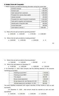 B. Multiple Choice with Computation
1. Ribbon Company provided the following information during the current year:
Dividend received
500,000
Dividend paid
1,000,000
Cash received from customers
9,000,000
Proceeds from issuing share capital
1,500,000
Interest received
200,000
Proceeds from sale of long term investments
2,000,000
Cash paid to suppliers and employees
6,000,000
Interest paid on long term debt
400,000
Income taxes paid
300,000
Cash balance January 1
1,800,000
1a. What is the net cash provided by operating activities?
a. 3,000,000
b. 3,300,000
c. 2,700,000
d. 2,000,000
1b. What is the net cash provided by investing activities?
a. 2,500,000
b. 2,000,000
c. 2,200,000
d. -0-
133
1c.. What is the net cash provided by financing activities?
a. 1,500,000
b. 1,000,000
c. 500,000
d. -0-
1d. What is the cash balance on December 31?
a. 6,300,000
b. 5,500,000
c. 4,800,000
d. 7,300,000
2. On December 31, 2020, Kale Company had the following balances in the accounts
maintained at First Bank.
Checking account #101
1,750,000
Checking account #201
( 100,000)
Time deposit
250,000
Money market placement
1,000,000
90-day treasury bill, due February 28, 2021
500,000
180-day treasury bill, due March 15, 2021
800,000
The entity classified investments with original maturities of three months or less as cash
equivalents.
On December 31, 2020, what amount should be reported as cash and cash
equivalents?
a. 3,400,000
b. 2,000,000
c. 2,400,000
d. 3,200,000
