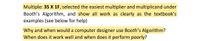 Multiple: 35 X 1F, selected the easiest multiplier and multiplicand under
Booth's Algorithm, and show all work as clearly as the textbook's
examples (see below for help)
Why and when would a computer designer use Booth's Algorithm?
When does it work well and when does it perform poorly?
