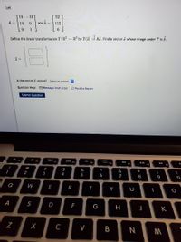 Let
14
-10
52
A =
14
0.
and b =
112
Define the linear transformation T:R² → R³ by T(7) = Az. Find a vector a whose image under T is b.
Is the vector I unique? Select an answer
Question Help: O Message instructor
O Post to forum
Submit Question
FI
F2
F3
F4
FS
F7
FB
F9
@
#
$
%
&
2
3
4
5
6
7
9
Q
W
E
R
S
D
F
K
Z
C
V
B
N
* ∞
