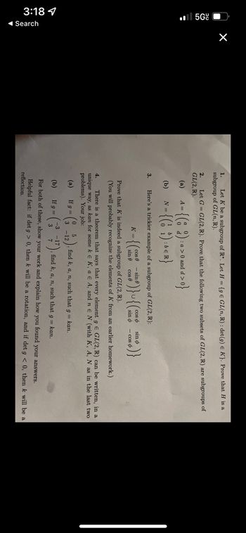 299
3:18
◄ Search
×
1.
Let K be a subgroup of R*. Let H = {g E GL(n, R): det (g) E K}. Prove that H is a
subgroup of GL(n, R).
2.
Let G = GL(2, R). Prove that the following two subsets of GL(2, R) are subgroups of
GL(2, R).
(a)
(b)
3.
-{(82)
= {(6 ;) :
Here's a trickier example of a subgroup of GL(2, R):
9)}~{($
Prove that K is indeed a subgroup of GL(2, R).
(You will probably recognize the elements of K from an earlier homework.)
A =
N =
K =
5
-12
-3
: a > 0 and d >
:bel
d>0}
cos
sin 0
sin e
cos
coso
sin o
6)}
sin o
4.
There is a theorem that says that every element g E GL(2, R) can be written, in a
unique way, as kan for some k € K, a E A, and ne N (with K, A, N as in the last two
problems). Your job:
(a)
If g =
- cos o
find k, a, n, such that g = kan.
(b)
If g =
find k, a, n, such that g = kan.
For both these, show your work and explain how you found your answers.
Helpful fact: if det g> 0, then k will be a rotation, and if det g < 0, then k will be a
reflection.