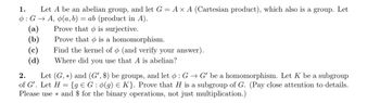 1. Let \( A \) be an abelian group, and let \( G = A \times A \) (Cartesian product), which also is a group. Let \( \phi : G \to A \), \( \phi(a, b) = ab \) (product in \( A \)).
   - (a) Prove that \( \phi \) is surjective.
   - (b) Prove that \( \phi \) is a homomorphism.
   - (c) Find the kernel of \( \phi \) (and verify your answer).
   - (d) Where did you use that \( A \) is abelian?

2. Let \( (G, \ast) \) and \( (G', \$) \) be groups, and let \( \phi : G \to G' \) be a homomorphism. Let \( K \) be a subgroup of \( G' \). Let \( H = \{ g \in G : \phi(g) \in K \} \). Prove that \( H \) is a subgroup of \( G \). (Pay close attention to details. Please use \( \ast \) and \( \$ \) for the binary operations, not just multiplication.)