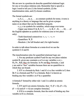 We are now in a position do describe quantified relational logic
for one or two place relations only. Remember that to specify a
logic I need to tell you (1) the formal symbols, (2) the
transformation rules, and (3) closure condition.
The formal symbols are:
· a, b, c, . . . , m, n, . . . as constant symbols for terms. A term is
anything in a theory or language that can be given a proper
name or an object that can be identified uniquely.
- x, y, z as symbols for variables, which range over terms.
- Upper case letters P, Q, R, S, T, . . . , A, B, C, D, . . . , M, . . . of
alphabet as symbols for relations (on two place
the
only).
- Truth-functional connectives: V, ^, , , ↔
- Quantifiers: V
- Brackets: ( for left bracket and ) for right bracket.
In order to talk about formulas at a meta-level we use the
symbols F, G and H.
The transformation rules for quantified relational logic are:
1. For any predicate symbol P and for any two place relation
symbol R, given any constants a or b or any variables x or y,
Pa, Px, Rab, Rxy are formulas. In Px and Rxy formulas, x and
y are said to "free" variables because there are no quantifiers to
which they are bound.
2. If F is a formula by Rule 1 and if x is a free variable in F, then
3x F is a formula and Vx F is a formula. Rule 2 is known as
binding any free variable x in F by a quantifier.
A formula F formed by either rule 1 and 2 is called an atomic
formula.
3. If F and G are atomic formulas, then -F, (F v G), (F ^ G),
· G) and (F ↔ G) are complex formulas.
(F
4. If H is a complex formula, then the result of binding any free
variable in H is a formula.