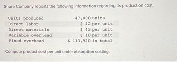 Shore Company reports the following information regarding its production cost.
47,000 units
$ 42 per unit
$ 43 per unit
$10 per unit
$ 113,920 in total
Compute product cost per unit under absorption costing.
Units produced
Direct labor
Direct materials
Variable overhead
Fixed overhead