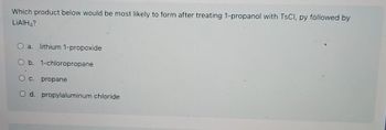 Which product below would be most likely to form after treating 1-propanol with TSCI, py followed by
LIAIH?
O a. lithium 1-propoxide
O b. 1-chloropropane
O c. propane
O d. propylaluminum chloride