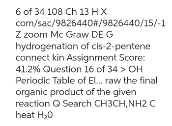 6 of 34 108 Ch 13 H X
com/sac/9826440#/9826440/15/-1
Z zoom Mc Graw DE G
hydrogenation of cis-2-pentene
connect kin Assignment Score:
41.2% Question 16 of 34 > OH
Periodic Table of El... raw the final
organic product of the given
reaction Q Search CH3CH, NH2 C
heat H₂O