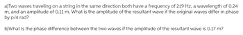 a)Two waves traveling on a string in the same direction both have a frequency of 219 Hz, a wavelength of 0.24
m, and an amplitude of 0.11 m. What is the amplitude of the resultant wave if the original waves differ in phase
by p/4 rad?
b)What is the phase difference between the two waves if the amplitude of the resultant wave is 0.17 m?