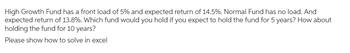 High Growth Fund has a front load of 5% and expected return of 14.5%. Normal Fund has no load. And
expected return of 13.8%. Which fund would you hold if you expect to hold the fund for 5 years? How about
holding the fund for 10 years?
Please show how to solve in excel