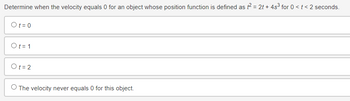 Determine when the velocity equals 0 for an object whose position function is defined as f² = 2t+ 4s³ for 0 < t <2 seconds.
Ot=0
Ot=1
Ot=2
O The velocity never equals 0 for this object.