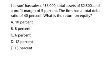 Lee sun' has sales of $3,000, total assets of $2,500, and
a profit margin of 5 percent. The firm has a total debt
ratio of 40 percent. What is the return on equity?
A. 10 percent
B. 8 percent
C. 6 percent
D. 12 percent
E. 15 percent