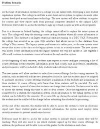 Problem Scenario
As the head of information systems for a college you are tasked with developing a new student
registration system. The college would like a new client-server system to replace its much older
system developed around mainframe technology. The new system will allow students to register
for courses and view report cards from personal computers attached to the campus LAN.
Professors will be able to access the system to sign up to teach courses as well as record grades.
Due to a decrease in federal funding, the college cannot afford to replace the entire system at
once. The college will keep the existing course catalog database where all course information is
maintained. This database is an Ingres relational database running on a DEC VAX. Fortunately
the college has invested in an open SQL interface that allows access to this database from
college's Unix servers. The legacy system performance is rather poor, so the new system must
ensure that access to the data on the legacy system occurs in a timely manner. The new system
will access course information from the legacy database but will not update it. The registrar's
office will continue to maintain course information through another system.
At the beginning of each semester, students may request a course catalogue containing a list of
course offerings for the semester. Information about each course, such as professor, department,
and prerequisites, will be included to help students make informed decisions.
The new system will allow students to select four course offerings for the coming semester. In
addition, each student will indicate two altemative choices in case the student cannot be assigned
to a primary selection. Course offerings will have a maximum of ten students and a minimum of
three students. A course offering with fewer than three students will be canceled. For each
semester, there is a period of time that students can change their schedule. Students must be able
to access the system during this time to add or drop courses. Once the registration process is
completed for a student, the registration system sends information to the billing system so the
student can be billed for the semester. If a course fills up during the actual registration process,
the student must be notified of the change before submitting the schedule for processing.
At the end of the semester, the student will be able to access the system to view an electronic
report card. Since student grades are sensitive information, the system must employ extra
security measures to prevent unauthorized access.
Professors must be able to access the on-line system to indicate which courses they will be
teaching. They will also need to see which students signed up for their course offerings. In
addition, the professors will be able to record the grades for the students in each class.
