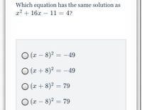 **Question:**
Which equation has the same solution as \( x^2 + 16x - 11 = 4 \)?

**Options:**
1. \( (x - 8)^2 = -49 \)
2. \( (x + 8)^2 = -49 \)
3. \( (x + 8)^2 = 79 \)
4. \( (x - 8)^2 = 79 \)

**Solution:**
In order to find which equation has the same solution as \( x^2 + 16x - 11 = 4 \), we first need to find the simplified form of the equation and compare it to the options provided:

1. Start by simplifying \( x^2 + 16x - 11 = 4 \):
   \[ x^2 + 16x - 15 = 0 \]

2. To solve this, we complete the square:
   - Move the constant term to the right side:
     \[ x^2 + 16x = 15 \]
   - Add and subtract \((\frac{16}{2})^2 = 64\) to complete the square:
     \[ x^2 + 16x + 64 = 15 + 64 \]
     \[ (x + 8)^2 = 79 \]

The correct equation that has the same solution is:
\[ (x + 8)^2 = 79 \]

Thus, the correct option is:
3. \( (x + 8)^2 = 79 \)