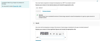 A container holds 2.0 g of argon at a pressure of
8.0 atm.
You may want to review (Pages 532-536).
How much heat is required to increase the temperature by 100°C at constant volume?
Express your answer to two decimal places and include the appropriate units.
Q = 62.50 J
Submit
Correct
Here we learn how to calculate the amount of heat energy required to raise the temperature of a gas by a given amount at
constant volume.
Part B
Previous Answers
How much will the temperature increase if this amount of heat energy is transferred to the gas at constant pressure?
Express your answer to three significant figures and include the appropriate units.
AT =
ΑΣΦ
?
K