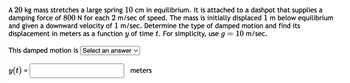 A 20 kg mass stretches a large spring 10 cm in equilibrium. It is attached to a dashpot that supplies a
damping force of 800 N for each 2 m/sec of speed. The mass is initially displaced 1 m below equilibrium
and given a downward velocity of 1 m/sec. Determine the type of damped motion and find its
displacement in meters as a function y of time t. For simplicity, use g = 10 m/sec.
This damped motion is Select an answer ✓
y(t) =
meters