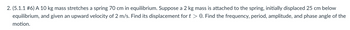 2. (5.1.1 #6) A 10 kg mass stretches a spring 70 cm in equilibrium. Suppose a 2 kg mass is attached to the spring, initially displaced 25 cm below
equilibrium, and given an upward velocity of 2 m/s. Find its displacement for t > 0. Find the frequency, period, amplitude, and phase angle of the
motion.