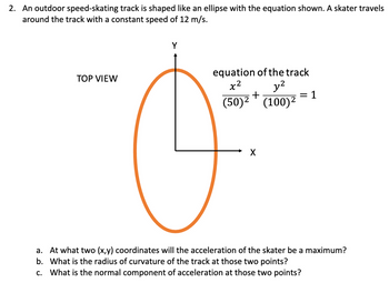 2. An outdoor speed-skating track is shaped like an ellipse with the equation shown. A skater travels
around the track with a constant speed of 12 m/s.
TOP VIEW
Y
equation of the track
y²
+
(50)² (100) ²
कर
X
=1
a. At what two (x,y) coordinates will the acceleration of the skater be a maximum?
b. What is the radius of curvature of the track at those two points?
c. What is the normal component of acceleration at those two points?