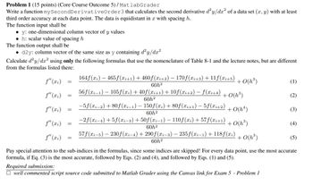 Problem 1 (15 points) (Core Course Outcome 5)/MatlabGrader
Write a function mySecond Derivative Order 3 that calculates the second derivative d²y/dx² of a data set (x, y) with at least
third order accuracy at each data point. The data is equidistant in x with spacing h.
The function input shall be
⚫y: one-dimensional column vector of y values
⚫h: scalar value of spacing h
The function output shall be
• d2y: column vector of the same size as y containing d²y/dx²
Calculate d²y/dx² using only the following formulas that use the nomenclature of Table 8-1 and the lecture notes, but are different
from the formulas listed there:
f" (xi) 164f(xi) — 465f(xi+1) + 460ƒ (xi+2) − 170ƒ (xi+3) + 11f (xi+5) + O(h³)
=
60h2
56f(xi−1) − 105f(xi) +40f(xi+1) + 10f(xi+2) − f(x+4) + O(h³)
60h²
−5f(xi−2) +80f(xi−1) − 150f(xi) + 80f(xi+1) − 5ƒ(xi+2)
(1)
f"(xi)
=
(2)
f"(xi)
=
+0(h)
(3)
60h2
f"(xi)
-2f(x-4)+5f(xi-3)+50f(xi-1) — 110f(xi) +57f(xi+1)
=
+0(h³)
(4)
60h²
f"(xi) =
57f(x-5) 230f(xi-4) + 290 f (xi-3)-235 f(xi-1) +118f(xi)
60h2
+0(h³)
(5)
Pay special attention to the sub-indices in the formulas, since some indices are skipped! For every data point, use the most accurate
formula, if Eq. (3) is the most accurate, followed by Eqs. (2) and (4), and followed by Eqs. (1) and (5).
Required submission:
☐ well commented script source code submitted to Matlab Grader using the Canvas link for Exam 5 - Problem 1