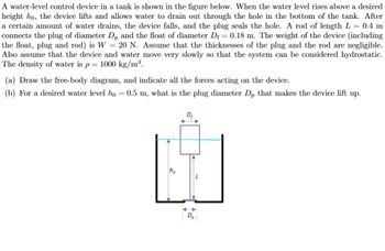 A water-level control device in a tank is shown in the figure below. When the water level rises above a desired
height ho, the device lifts and allows water to drain out through the hole in the bottom of the tank. After
a certain amount of water drains, the device falls, and the plug seals the hole. A rod of length L = 0.4 m
connects the plug of diameter Dp and the float of diameter D₁ = 0.18 m. The weight of the device (including
the float, plug and rod) is W = 20 N. Assume that the thicknesses of the plug and the rod are negligible.
Also assume that the device and water move very slowly so that the system can be considered hydrostatic.
The density of water is p = 1000 kg/m³.
(a) Draw the free-body diagram, and indicate all the forces acting on the device.
(b) For a desired water level ho = 0.5 m, what is the plug diameter Dp that makes the device lift up.
D₁
ho