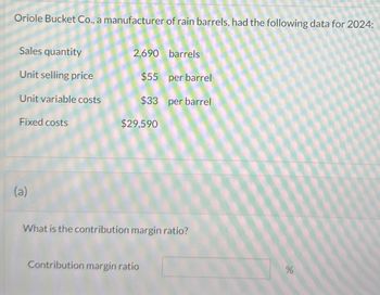 Oriole Bucket Co., a manufacturer of rain barrels, had the following data for 2024:
Sales quantity
Unit selling price
Unit variable costs
Fixed costs
(a)
2,690 barrels
$55 per barrel
$33 per barrel
$29,590
What is the contribution margin ratio?
Contribution margin ratio
%