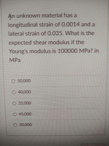 An unknown material has a
longitudinal strain of 0.0014 and a
lateral strain of 0.035. What is the
expected shear modulus if the
Young's modulus is 100000 MPa? in
MPa
O 50,000
O 40,000
O 35,000
O 45,000
30,000