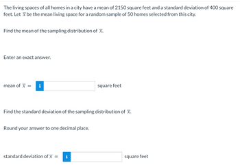 ### Understanding the Sampling Distribution

The problem involves calculating the mean and standard deviation of the sampling distribution for the mean living space of homes in a city.

The city homes have:
- **Mean living space**: 2150 square feet
- **Standard deviation**: 400 square feet

A random sample of 50 homes is selected. We need to find the following:

#### 1. Mean of the Sampling Distribution of \(\bar{x}\)

The mean of the sampling distribution of the sample mean (\(\bar{x}\)) is the same as the mean of the population. Therefore:

- **Mean of \(\bar{x}\) = 2150 square feet**

#### 2. Standard Deviation of the Sampling Distribution of \(\bar{x}\)

The standard deviation of the sampling distribution, also known as the standard error, is calculated using the formula:

\[
\text{Standard deviation of } \bar{x} = \frac{\sigma}{\sqrt{n}}
\]

Where:
- \(\sigma\) is the population standard deviation (400 square feet)
- \(n\) is the sample size (50 homes)

Calculate the standard deviation:

\[
\text{Standard deviation of } \bar{x} = \frac{400}{\sqrt{50}} \approx 56.6 \text{ square feet}
\]

**Note**: Round the answer to one decimal place.