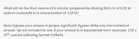 What will be the final volume of a solution prepared by diluting 28.6 mL of 8.05 M
sodium hydroxide to a concentration of 3.34 M?
Note: Express your answer in proper significant figures. Write only the numerical
answer. Do not include the unit. If your answer is in exponential form, example: 2.05 x
1024, use the following format: 2.05e24
