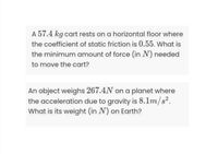 A 57.4 kg cart rests on a horizontal floor where
the coefficient of static friction is 0.55. What is
the minimum amount of force (in N) needed
to move the cart?
An object weighs 267.4N on a planet where
the acceleration due to gravity is 8.1m/s?.
What is its weight (in N) on Earth?
