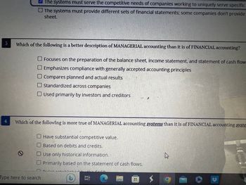 3
4
✔The systems must serve the competitive needs of companies working to uniquely serve specific
The systems must provide different sets of financial statements; some companies don't provide
sheet.
Which of the following is a better description of MANAGERIAL accounting than it is of FINANCIAL accounting?
O Focuses on the preparation of the balance sheet, income statement, and statement of cash flow
O Emphasizes compliance with generally accepted accounting principles
O Compares planned and actual results
O Standardized across companies
Used primarily by investors and creditors.
Which of the following is more true of MANAGERIAL accounting systems than it is of FINANCIAL accounting syste
0
Have substantial competitive value.
Based on debits and credits.
O Use only historical information.
Primarily based on the statement of cash flows.
Type here to search
nude-
C
=;
12