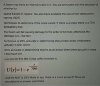 A beam may have an internal crack in it. You are entrusted with the decision of
whether to
spend $5000 in repairs. You also have available the use of non-destructive
testing (NDT)
techniques to determine if the crack exists. If there is a crack there is a 70%
probability that
the beam will fail causing damage to the order of $17000, otherwise the
damage is 0. The NDT
technique is 99% accurate in determining that a crack exists when there
actually is one, and is
80% accurate in determining that no crack exists when there actually is none.
How much will
you pay for this test if your utility function is
U(x)=1-e 7000
and the NDT is 35% likely to say there is a crack present? Show all
calculations in answer submitted.
