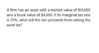 A firm has an asset with a market value of $10,000
and a book value of $4,000. If its marginal tax rate
is 25%, what will the net proceeds from selling the
asset be?