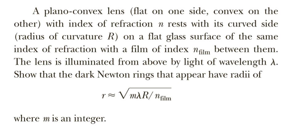 A plano-convex lens (flat on one side, convex on the
other) with index of refraction n rests with its curved side
(radius of curvature R) on a flat glass surface of the same
index of refraction with a film of index nflm between them.
The lens is illuminated from above by light of wavelength A.
Show that the dark Newton rings that appear have radii of
V mAR/ nfilm
r=
where m is an integer.
