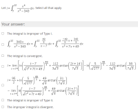 Let -
.12
Let /=
-dx. Select all that apply
, x³-343
Your answer:
O The integral is improper of Type I.
49
- 49
343
12
343x
12
3
.12
3
3
dx D
x3 – 343
x² + 7x + 49
X-7
O The integral is convergent.
49
49
+ 14
112
arctan
3/3
t-7
112
arctan
3/3
38
|= lim In
1+7+
3
277
|t²+7t + 49
7/3
7/3
49
95
+ In
277
49
arctan
V3
31
| =
7/3
49
(2t +7
7/3
t-7
49
-arctan
V3
3
- lim In
1+7+ (Vt?+7t + 49
O The integral is improper of Type II.
O The improper integral is divergent.
