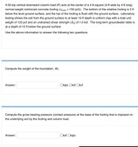 A 50-kip vertical downward column load (P) acts at the center of a 4-ft-square (4-ft wide by 4-ft long)
normal-weight reinforced concrete footing (Yconc = 150 pcf)). The bottom of this shallow footing is 3 ft
below the level ground surface, and the top of the footing is flush with the ground surface. Laboratory
testing shows the soil from the ground surface to at least 15-ft depth is uniform clay with a total unit
weight of 120 pcf and an undrained shear strength (Su) of 1.0 ksf. The long-term groundwater table is
at a depth of 10 ft below the ground surface.
Use the above information to answer the following two questions.
Compute the weight of the foundation, Wf.
Answer:
Okips Oksf Okcf
Compute the gross bearing pressure (contact pressure) at the base of the footing that is imposed on
the underlying soil by the footing and column load.
Answer:
Oksf Okips
