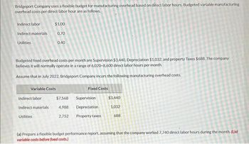 Bridgeport Company uses a flexible budget for manufacturing overhead based on direct labor hours. Budgeted variable manufacturing
overhead costs per direct labor hour are as follows.
Indirect labor
Indirect materials
Utilities
Budgeted fixed overhead costs per month are Supervision $3,440, Depreciation $1,032, and property Taxes $688. The company
believes it will normally operate in a range of 6,020-8,600 direct labor hours per month.
Assume that in July 2022, Bridgeport Company incurs the following manufacturing overhead costs.
$1.00
0.70
0.40
Variable Costs
Indirect labor
Indirect materials
Utilities.
$7,568
4,988
2,752
Fixed Costs
Supervision
Depreciation
Property taxes
$3,440
1,032
688
(a) Prepare a flexible budget performance report, assuming that the company worked 7,740 direct labor hours during the month. (List
variable costs before fixed costs.)