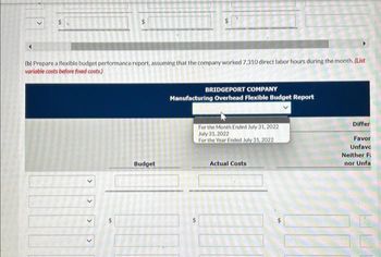 (b) Prepare a flexible budget performance report, assuming that the company worked 7,310 direct labor hours during the month. (List
variable costs before fixed costs.)
>
Budget
BRIDGEPORT COMPANY
Manufacturing Overhead Flexible Budget Report
For the Month Ended July 31, 2022
July 31, 2022
For the Year Ended July 31, 2022
Actual Costs
Differ
Favor
Unfavc
Neither Fi
nor Unfal