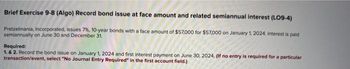 Brief Exercise 9-8 (Algo) Record bond issue at face amount and related semiannual interest (LO9-4)
Pretzelmania, Incorporated, issues 7%, 10-year bonds with a face amount of $57,000 for $57,000 on January 1, 2024. Interest is paid
semiannually on June 30 and December 31,
Required:
1. & 2. Record the bond issue on January 1, 2024 and first interest payment on June 30, 2024. (If no entry is required for a particular
transaction/event, select "No Journal Entry Required" in the first account field.)