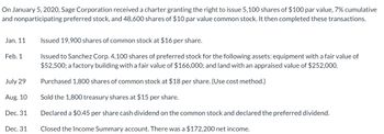 On January 5, 2020, Sage Corporation received a charter granting the right to issue 5,100 shares of $100 par value, 7% cumulative
and nonparticipating preferred stock, and 48,600 shares of $10 par value common stock. It then completed these transactions.
Jan. 11
Feb. 1
July 29
Aug. 10
Dec. 31
Dec. 31
Issued 19,900 shares of common stock at $16 per share.
Issued to Sanchez Corp. 4,100 shares of preferred stock for the following assets: equipment with a fair value of
$52,500; a factory building with a fair value of $166,000; and land with an appraised value of $252,000.
Purchased 1,800 shares of common stock at $18 per share. (Use cost method.)
Sold the 1,800 treasury shares at $15 per share.
Declared a $0.45 per share cash dividend on the common stock and declared the preferred dividend.
Closed the Income Summary account. There was a $172,200 net income.