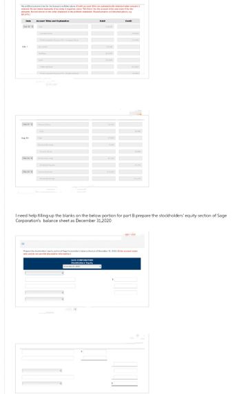 Record the journal entries for the transactions listed above. (Credit account titles are automatically indented when amount is
anteved. Do not indent manuelly if no entry is required, select "No Entry for the account titles and enter 0 for the
amounts. Record entries in the order displayed in the problem statement. Round answers to O decimal places, eg
$5.275.J
Date
Feb. 1
July 29
Aug 10
Dec. 31
Dec. 31 4
(b)
Account Titles and Explanation
Common Stock
Pidin Capitalin Excess of P-Cowon Stock
Lind
Preferred Stock
Treasury Stock
Cash
Cash
Trary Sock
B
Debit
SAGE CORPORATION
Stockholders' Equity
318400
December 31, 2020
164000
252000
32.400
27,000
5400
41,755
Credit
I need help filling up the blanks on the below portion for part B prepare the stockholders' equity section of Sage
Corporation's balance sheet as December 31,2020
11:400
60500
Prepare the stockholders equity section of Sage Corporation's balance sheet as of December 31, 2020 (Enter account name
only and do not provide descriptive information)
32,400