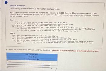 ces
Required information
[The following information applies to the questions displayed below.]
Sun Corporation received a charter that authorized the issuance of 85,000 shares of $6 par common stock and 21,000
shares of $100 par, 8 percent cumulative preferred stock. Sun Corporation completed the following transactions during its
first two years of operation..
Year 1
Jan. 5 Sold 12,750 shares of the $6 par common stock for $8 per share.
12 Sold 2,100 shares of the 8 percent preferred stock for $110 per share..
Apr. 5 Sold 17,000 shares of the $6 par common stock for $10 per share.
Dec.31 During the year, earned $315,900 in cash revenue and paid $240,900 for cash operating expenses..
31 Declared the cash dividend on the outstanding shares of preferred stock for Year 1. The dividend
will be paid on February 15 to stockholders of record on January 10, Year 2.1
Year 2
Feb. 15 Paid the cash dividend declared on December 31, Year 1.
Mar. 3 Sold 3,150 shares of the $100 par preferred stock for $120 per share.
May. 5 Purchased 500 shares of the common stock as treasury stock at $12 per share.
Dec.31 During the year, earned $252,700 in cash revenues and paid $176,500 for cash operating expenses..
31 Declared the annual dividend on the preferred stock and a $0.25 per share dividend on the common
stock.
b. Prepare the balance sheets at December 31, Year 1 and Year 2. (Amounts to be deducted should be indicated with minus sign.)
SUN CORPORATION
Balance Sheet
As of December 31, Year 1
Assets