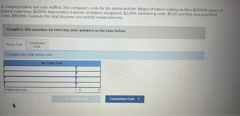 A company bakes and sells muffins. The company's costs for the period include: Wages of bakers making muffins, $24,000: salary of
bakery supervisor, $6,000; depreciation expense on bakery equipment, $2,000: advertising costs, $520; and flour and ingredient
costs, $15,000. Compute the total (a) prime cost and (b) conversion cost.
Complete this question by entering your answers in the tabs below.
Conversion
Cost
Compute the total prime cost.
Prime Cost
Total prime cost
(a) Prime Cost
$
<Prime Cost
0
Conversion Cost >