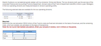 Giardin Outdoors is a recreational goods retaller with two divisions: Online and Stores. The two divisions both use the services of the
corporate Finance and Accounting (F and A) Department. Annual costs of the F and A Department total $5.2 million a year. Managers
In the two operating divisions are measured based on division operating profits.
The following selected data are available for the two operating divisions:
Revenues
(5000)
$ 74,100
39,900
Online
Stores
Required:
Determine the cost allocation if $3.8 million of the F and A costs are fixed and allocated on the basis of revenues, and the remaining
costs, which are variable, are allocated on the basis of transactions.
Note: Do not round Intermediate calculations. Enter your answers in dollars, not in millions or thousands.
Fixed
Variable
Total
$
Transactions
(000)
1,066.5
283.5
Online
$
Stores