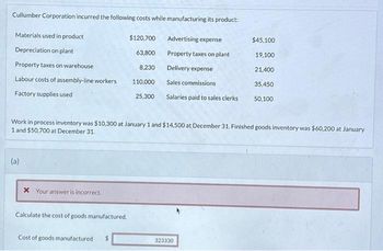 Cullumber Corporation incurred the following costs while manufacturing its product:
Materials used in product
Advertising expense
Depreciation on plant
Property taxes on plant
Property taxes on warehouse
Labour costs of assembly-line workers
Factory supplies used
(a)
* Your answer is incorrect.
Calculate the cost of goods manufactured.
$120,700
63,800
8,230
Cost of goods manufactured
110,000
25,300
Work in process inventory was $10,300 at January 1 and $14,500 at December 31. Finished goods inventory was $60,200 at January
1 and $50,700 at December 31.
Delivery expense
Sales commissions
Salaries paid to sales clerks
$45.100
19,100
21,400
323330
35,450
50,100