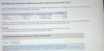 E9-6 (Algo) Calculating Direct Materials and Direct Labor Variances [LO 9-3, 9-4]
Crystal Charm Company makes handcrafted silver charms that attach to jewelry such as a necklace or bracelet. Each charm is adorned
with two crystals of various colors. Standard costs follow:
Silver
Crystals
Direct labor
Standard Quantity
0.50 ounce
2.00
1.50 hours
Standard Price (Rate)
$ 22.00 per ounce
$ 0.35 crystal
$ 12.00 per hours.
During the month of January, Crystal Charm made 1,650 charms. The company used 785 ounces of silver (total cost of $18,055) and
3,350 crystals (total cost of $1,105.50), and paid for 2,625 actual direct labor hours (cost of $30,187.50).
Required 1 Required 2
Standard Unit
Cost
$ 11.00
0.70
18.00
Required:
1. Calculate Crystal Charm's direct materials variances for silver and crystals for the month of January.
2. Calculate Crystal Charm's direct labor variances for the month of January.
Complete this question by entering your answers in the tabs below.
Calculate Crystal Charm's direct materials variances for silver and crystals for the month of January.
Note: Round your intermediate calculations and final answers to 2 decimal places. Indicate the effect of each variance by
selecting "F" for favorable, "U" for unfavorable, and "None" for no effect (i.e., zero variance).