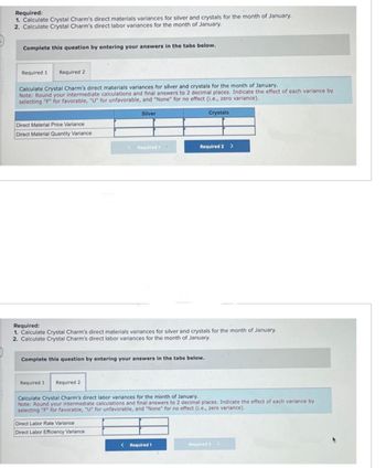 Required:
1. Calculate Crystal Charm's direct materials variances for silver and crystals for the month of January.
2. Calculate Crystal Charm's direct labor variances for the month of January.
Complete this question by entering your answers in the tabs below.
Required 1 Required 2
Calculate Crystal Charm's direct materials variances for silver and crystals for the month of January.
Note: Round your intermediate calculations and final answers to 2 decimal places. Indicate the effect of each variance by
selecting "F" for favorable, "U" for unfavorable, and "None" for no effect (i.e., zero variance).
Crystals
Direct Material Price Variance
Direct Material Quantity Variance
Silver
Required 1 Required 2
< Required 1
Required:
1. Calculate Crystal Charm's direct materials variances for silver and crystals for the month of January.
2. Calculate Crystal Charm's direct labor variances for the month of January.
Complete this question by entering your answers in the tabs below.
Direct Labor Rate Variance
Direct Labor Efficiency Variance
Required 2 >
Calculate Crystal Charm's direct labor variances for the month of January.
Note: Round your intermediate calculations and final answers to 2 decimal places. Indicate the effect of each variance by
selecting "F" for favorable, "U" for unfavorable, and "None" for no effect (i.e., zero variance).
< Required 1
Required 2 >