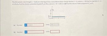 The thin plastic rod of length L=16.8 cm in the figure has a nonuniform linear charge density Xcx, where c = 45.8 pC/m. (a) With V-0
at infinity, find the electric potential at point P2 on the y axis at y-D=5.83 cm. (b) Find the electric field component E, at P₂
(a) Number
(b) Number
0.0613
1-d--
Units
D
Units
V